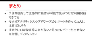 まとめ
● 予備知識なしで直感的に操作が可能で気がつけば利用開始
できてる
● 今までアナリティクスやアドワーズのレポートを作ってた人に
は喜ばれそう
● 注意としては数値系の列がないと思ったレポートが出せない
※指標、ディメンション
 