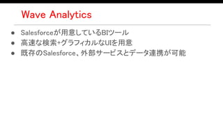Wave Analytics
● Salesforceが用意しているBIツール
● 高速な検索+グラフィカルなUIを用意
● 既存のSalesforce、外部サービスとデータ連携が可能
 