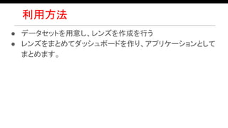 利用方法
● データセットを用意し、レンズを作成を行う
● レンズをまとめてダッシュボードを作り、アプリケーションとして
まとめます。
 