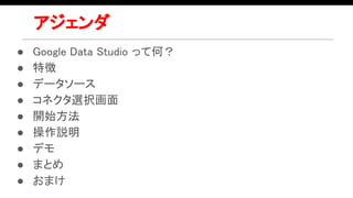 アジェンダ
● Google Data Studio って何？
● 特徴
● データソース
● コネクタ選択画面
● 開始方法
● 操作説明
● デモ
● まとめ
● おまけ
 