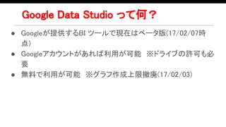Google Data Studio って何？
● Googleが提供するBI ツールで現在はベータ版(17/02/07時
点)
● Googleアカウントがあれば利用が可能　※ドライブの許可も必
要　
● 無料で利用が可能　※グラフ作成上限撤廃(17/02/03)
 