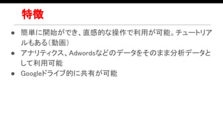 特徴
● 簡単に開始ができ、直感的な操作で利用が可能。チュートリア
ルもある（動画）
● アナリティクス、Adwordsなどのデータをそのまま分析データと
して利用可能
● Googleドライブ的に共有が可能
 
