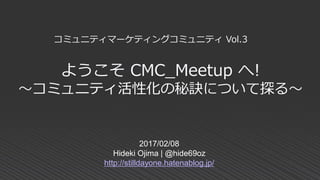 ようこそ CMC_Meetup へ!
～コミュニティ活性化の秘訣について探る～
2017/02/08
Hideki Ojima | @hide69oz
http://stilldayone.hatenablog.jp/
コミュニティマーケティングコミュニティ Vol.3
 