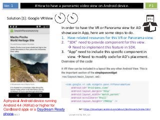 Ver. 1 # How to have a panoramic video view on Android device. P1
3/9/2017 powered by BH_Lin
In order to have the VR or Panorama view for AD
showcase in App, here are some steps to do.
1. Have related resources for this VR or Panorama view.
2. “SDK” need to provide component for this view.
 Need to implement this feature in SDK.
3. “App” need to include this specific component in
view.  Need to modify code for AD’s placement.
Solution [1]: Google VRView
A physical Android device running
Android 4.4 (KitKat) or higher for
Cardboard apps or a Daydream Ready
phone.
Ref: https://developer.android.com/about/dashboards/index.html
 