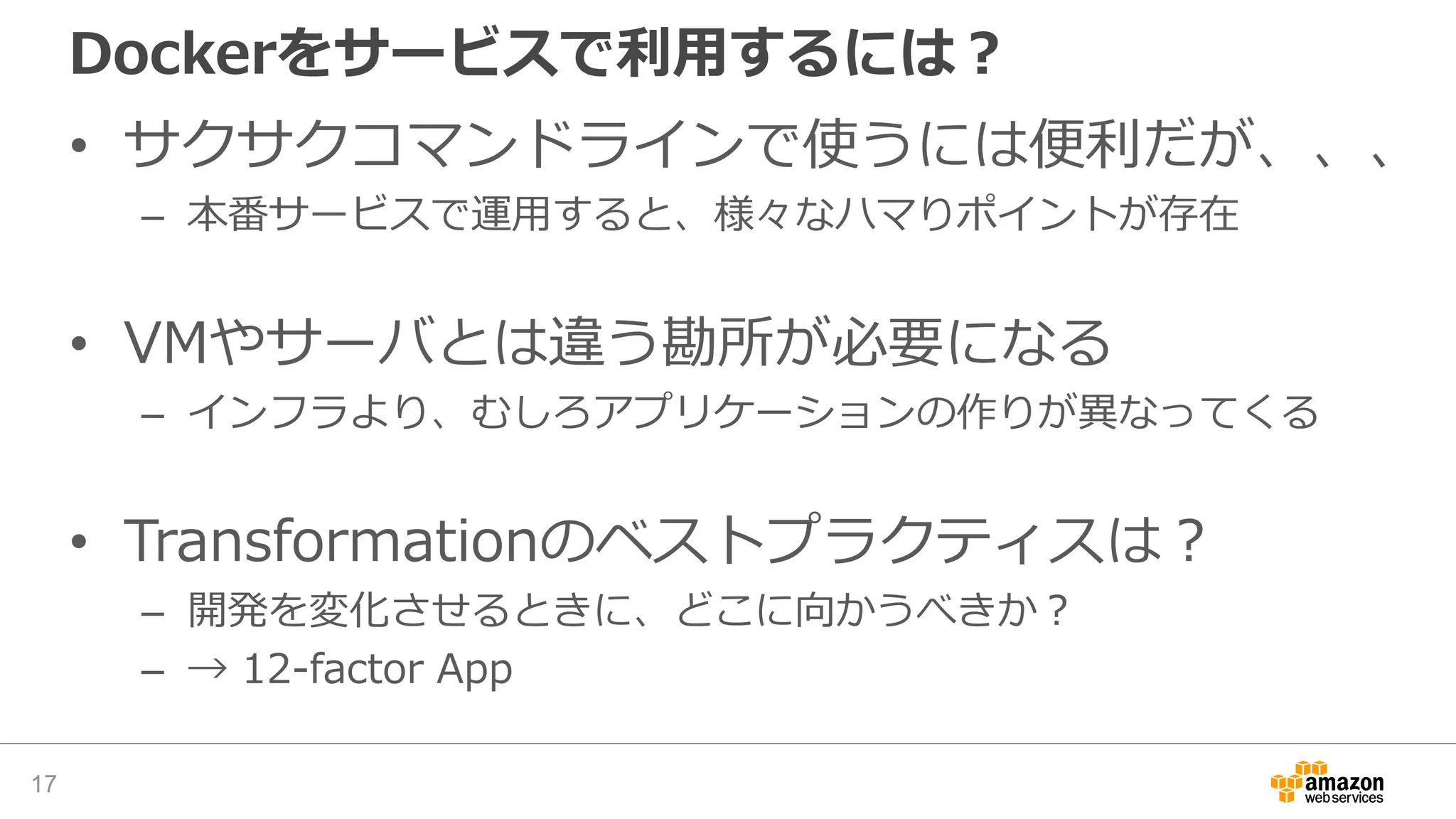 Dockerをサービスで利用するには？
• サクサクコマンドラインで使うには便利だが、、、
– 本番サービスで運用すると、様々なハマりポイントが存在
• VMやサーバとは違う勘所が必要になる
– インフラより、むしろアプリケーションの作りが異なってくる
• Transformationのベストプラクティスは？
– 開発を変化させるときに、どこに向かうべきか？
– → 12-factor App
17
 
