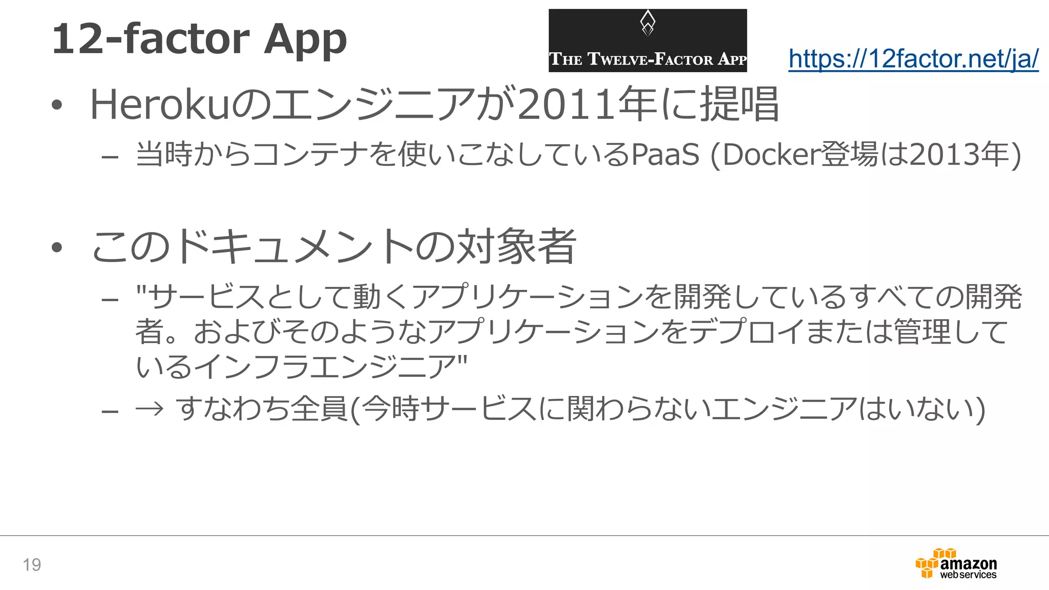 12-factor App
• Herokuのエンジニアが2011年に提唱
– 当時からコンテナを使いこなしているPaaS (Docker登場は2013年)
• このドキュメントの対象者
– "サービスとして動くアプリケーションを開発しているすべての開発
者。およびそのようなアプリケーションをデプロイまたは管理して
いるインフラエンジニア"
– → すなわち全員(今時サービスに関わらないエンジニアはいない)
19
https://12factor.net/ja/
 