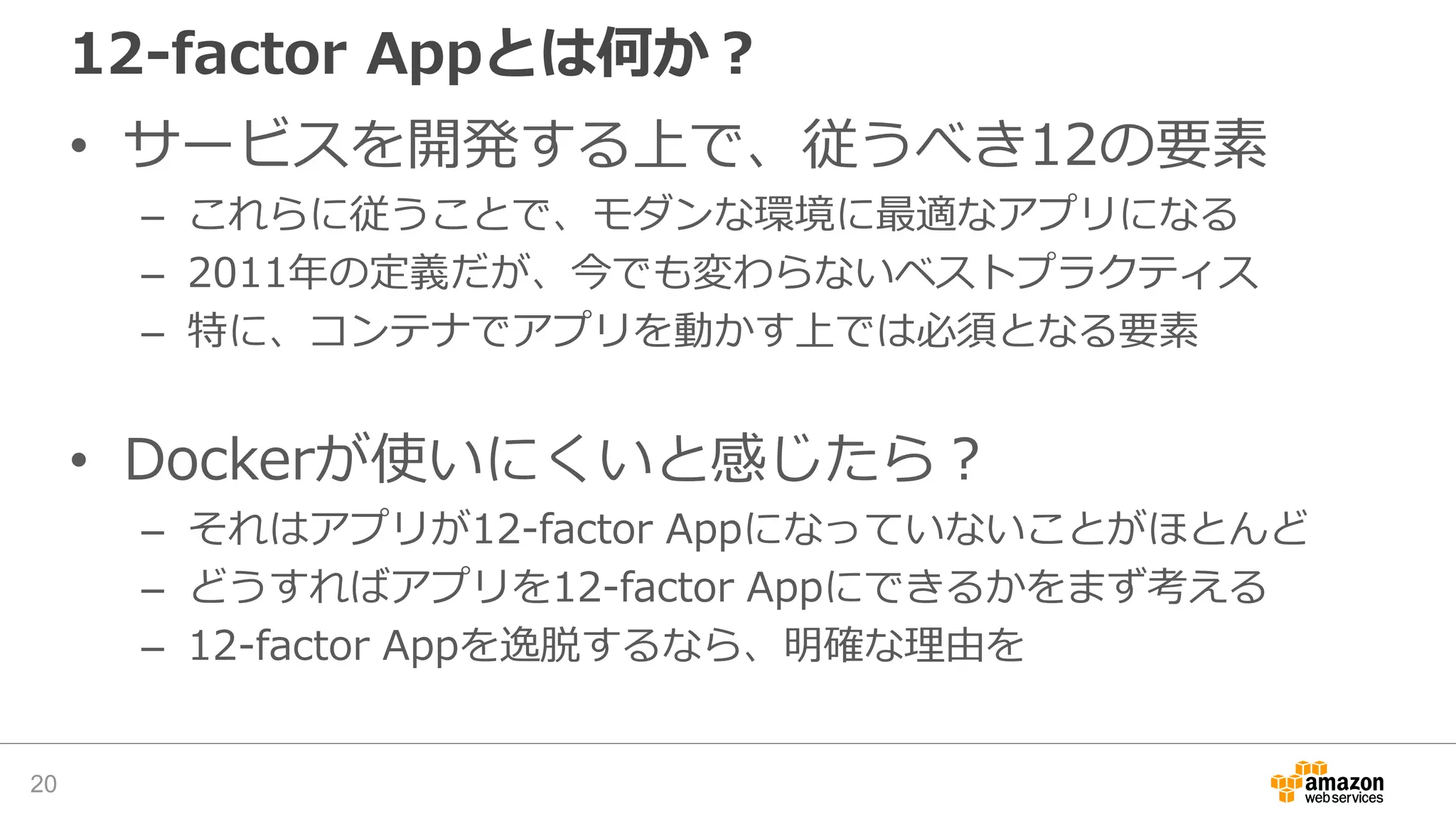 12-factor Appとは何か？
• サービスを開発する上で、従うべき12の要素
– これらに従うことで、モダンな環境に最適なアプリになる
– 2011年の定義だが、今でも変わらないベストプラクティス
– 特に、コンテナでアプリを動かす上では必須となる要素
• Dockerが使いにくいと感じたら？
– それはアプリが12-factor Appになっていないことがほとんど
– どうすればアプリを12-factor Appにできるかをまず考える
– 12-factor Appを逸脱するなら、明確な理由を
20
 