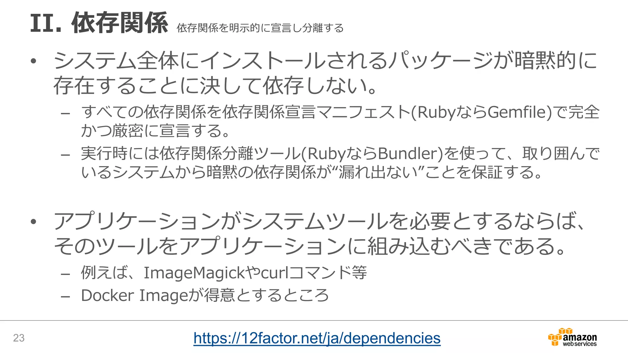 II. 依存関係 依存関係を明示的に宣言し分離する
• システム全体にインストールされるパッケージが暗黙的に
存在することに決して依存しない。
– すべての依存関係を依存関係宣言マニフェスト(RubyならGemfile)で完全
かつ厳密に宣言する。
– 実行時には依存関係分離ツール(RubyならBundler)を使って、取り囲んで
いるシステムから暗黙の依存関係が“漏れ出ない”ことを保証する。
• アプリケーションがシステムツールを必要とするならば、
そのツールをアプリケーションに組み込むべきである。
– 例えば、ImageMagickやcurlコマンド等
– Docker Imageが得意とするところ
23 https://12factor.net/ja/dependencies
 