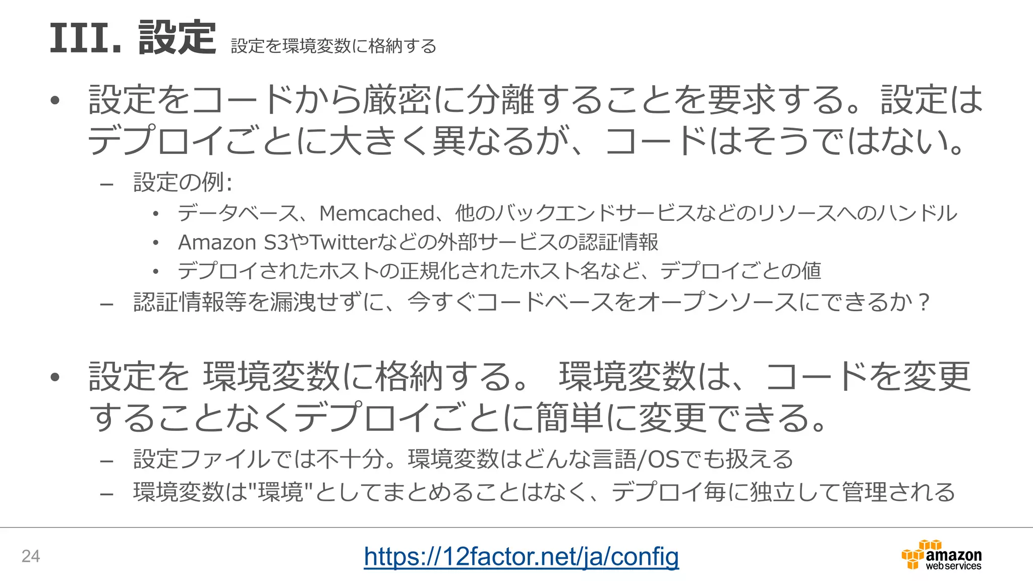 III. 設定 設定を環境変数に格納する
• 設定をコードから厳密に分離することを要求する。設定は
デプロイごとに大きく異なるが、コードはそうではない。
– 設定の例:
• データベース、Memcached、他のバックエンドサービスなどのリソースへのハンドル
• Amazon S3やTwitterなどの外部サービスの認証情報
• デプロイされたホストの正規化されたホスト名など、デプロイごとの値
– 認証情報等を漏洩せずに、今すぐコードベースをオープンソースにできるか？
• 設定を 環境変数に格納する。 環境変数は、コードを変更
することなくデプロイごとに簡単に変更できる。
– 設定ファイルでは不十分。環境変数はどんな言語/OSでも扱える
– 環境変数は"環境"としてまとめることはなく、デプロイ毎に独立して管理される
24 https://12factor.net/ja/config
 