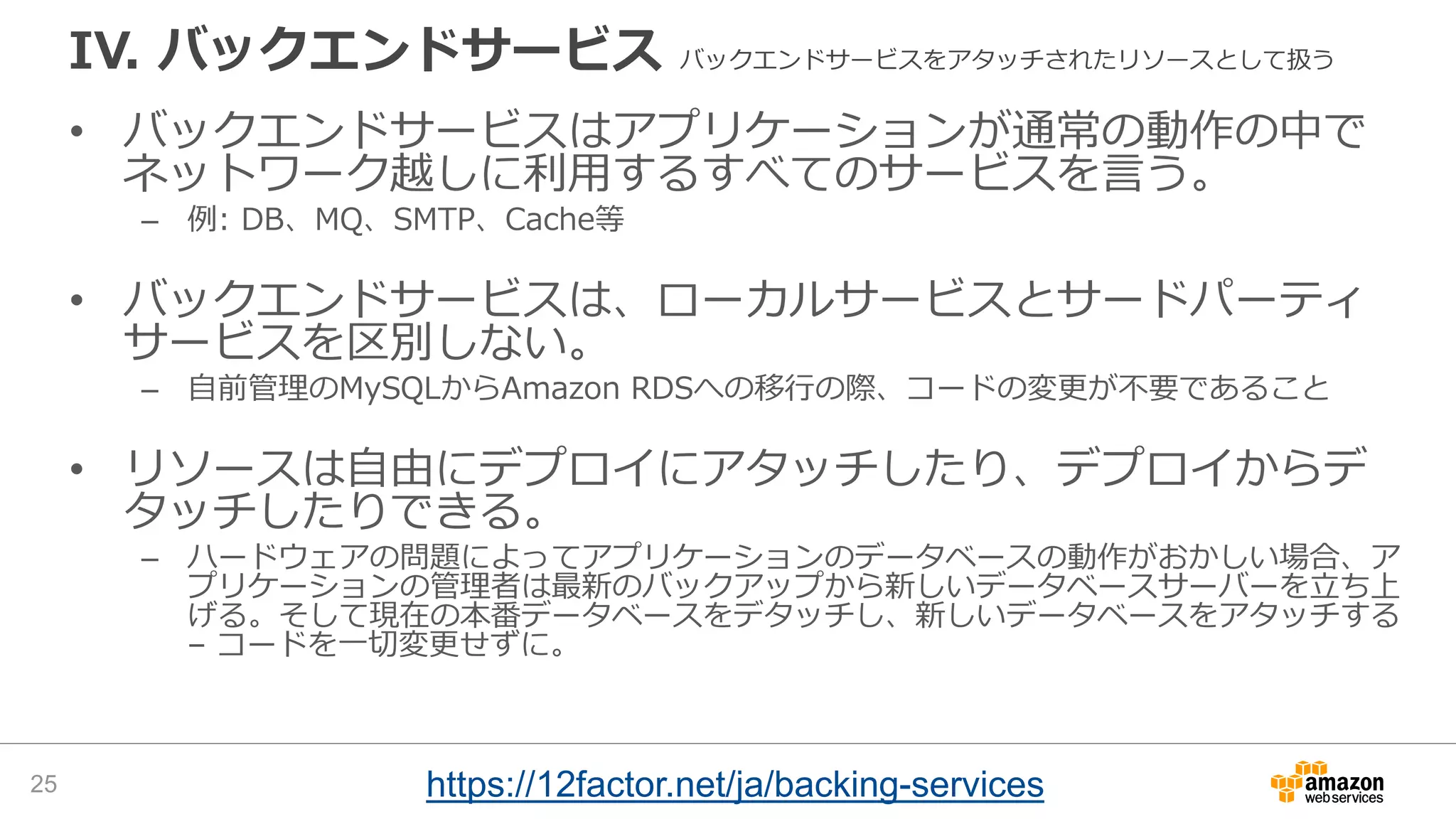 IV. バックエンドサービス バックエンドサービスをアタッチされたリソースとして扱う
• バックエンドサービスはアプリケーションが通常の動作の中で
ネットワーク越しに利用するすべてのサービスを言う。
– 例: DB、MQ、SMTP、Cache等
• バックエンドサービスは、ローカルサービスとサードパーティ
サービスを区別しない。
– 自前管理のMySQLからAmazon RDSへの移行の際、コードの変更が不要であること
• リソースは自由にデプロイにアタッチしたり、デプロイからデ
タッチしたりできる。
– ハードウェアの問題によってアプリケーションのデータベースの動作がおかしい場合、ア
プリケーションの管理者は最新のバックアップから新しいデータベースサーバーを立ち上
げる。そして現在の本番データベースをデタッチし、新しいデータベースをアタッチする
– コードを一切変更せずに。
25 https://12factor.net/ja/backing-services
 