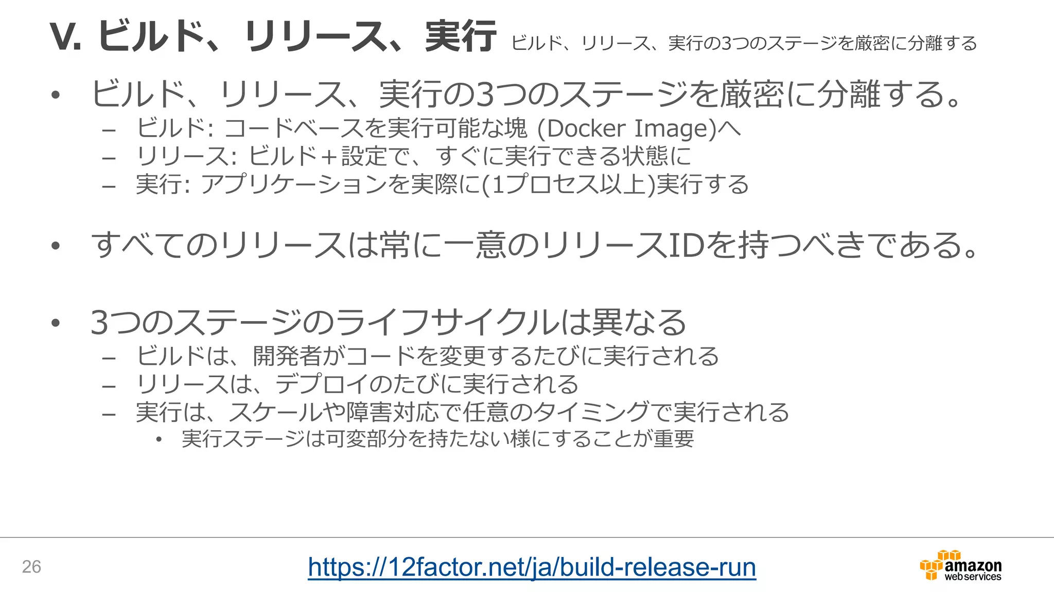 V. ビルド、リリース、実行 ビルド、リリース、実行の3つのステージを厳密に分離する
• ビルド、リリース、実行の3つのステージを厳密に分離する。
– ビルド: コードベースを実行可能な塊 (Docker Image)へ
– リリース: ビルド＋設定で、すぐに実行できる状態に
– 実行: アプリケーションを実際に(1プロセス以上)実行する
• すべてのリリースは常に一意のリリースIDを持つべきである。
• 3つのステージのライフサイクルは異なる
– ビルドは、開発者がコードを変更するたびに実行される
– リリースは、デプロイのたびに実行される
– 実行は、スケールや障害対応で任意のタイミングで実行される
• 実行ステージは可変部分を持たない様にすることが重要
26 https://12factor.net/ja/build-release-run
 
