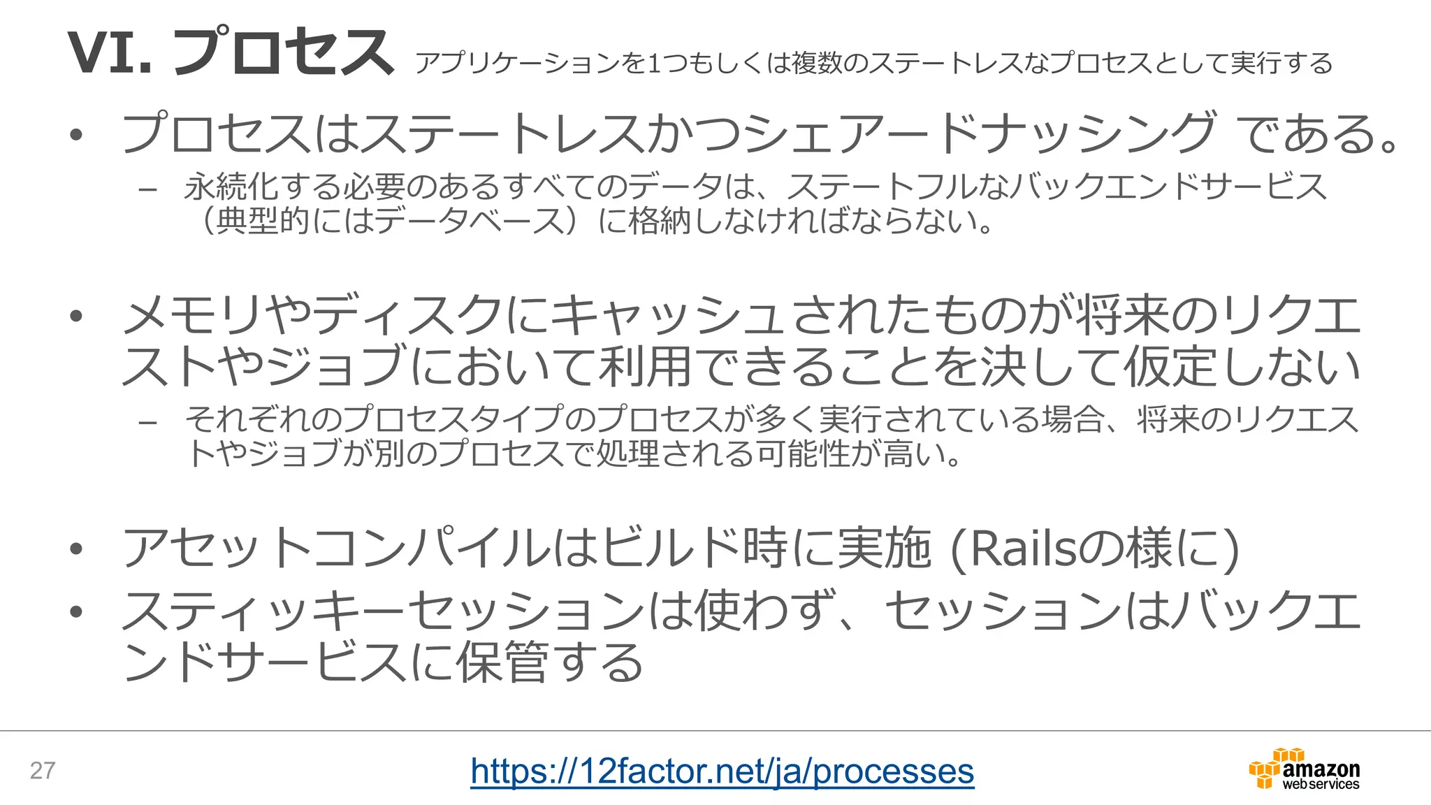 VI. プロセス アプリケーションを1つもしくは複数のステートレスなプロセスとして実行する
• プロセスはステートレスかつシェアードナッシング である。
– 永続化する必要のあるすべてのデータは、ステートフルなバックエンドサービス
（典型的にはデータベース）に格納しなければならない。
• メモリやディスクにキャッシュされたものが将来のリクエ
ストやジョブにおいて利用できることを決して仮定しない
– それぞれのプロセスタイプのプロセスが多く実行されている場合、将来のリクエス
トやジョブが別のプロセスで処理される可能性が高い。
• アセットコンパイルはビルド時に実施 (Railsの様に)
• スティッキーセッションは使わず、セッションはバックエ
ンドサービスに保管する
27 https://12factor.net/ja/processes
 