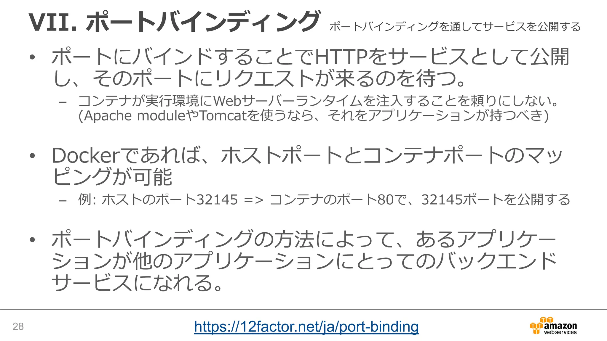VII. ポートバインディング ポートバインディングを通してサービスを公開する
• ポートにバインドすることでHTTPをサービスとして公開
し、そのポートにリクエストが来るのを待つ。
– コンテナが実行環境にWebサーバーランタイムを注入することを頼りにしない。
(Apache moduleやTomcatを使うなら、それをアプリケーションが持つべき)
• Dockerであれば、ホストポートとコンテナポートのマッ
ピングが可能
– 例: ホストのポート32145 => コンテナのポート80で、32145ポートを公開する
• ポートバインディングの方法によって、あるアプリケー
ションが他のアプリケーションにとってのバックエンド
サービスになれる。
28 https://12factor.net/ja/port-binding
 