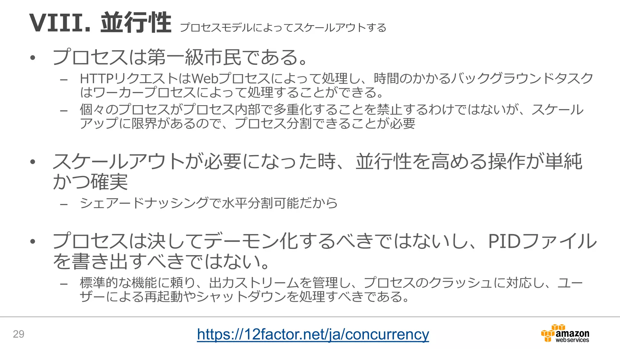 VIII. 並行性 プロセスモデルによってスケールアウトする
• プロセスは第一級市民である。
– HTTPリクエストはWebプロセスによって処理し、時間のかかるバックグラウンドタスク
はワーカープロセスによって処理することができる。
– 個々のプロセスがプロセス内部で多重化することを禁止するわけではないが、スケール
アップに限界があるので、プロセス分割できることが必要
• スケールアウトが必要になった時、並行性を高める操作が単純
かつ確実
– シェアードナッシングで水平分割可能だから
• プロセスは決してデーモン化するべきではないし、PIDファイル
を書き出すべきではない。
– 標準的な機能に頼り、出力ストリームを管理し、プロセスのクラッシュに対応し、ユー
ザーによる再起動やシャットダウンを処理すべきである。
29 https://12factor.net/ja/concurrency
 