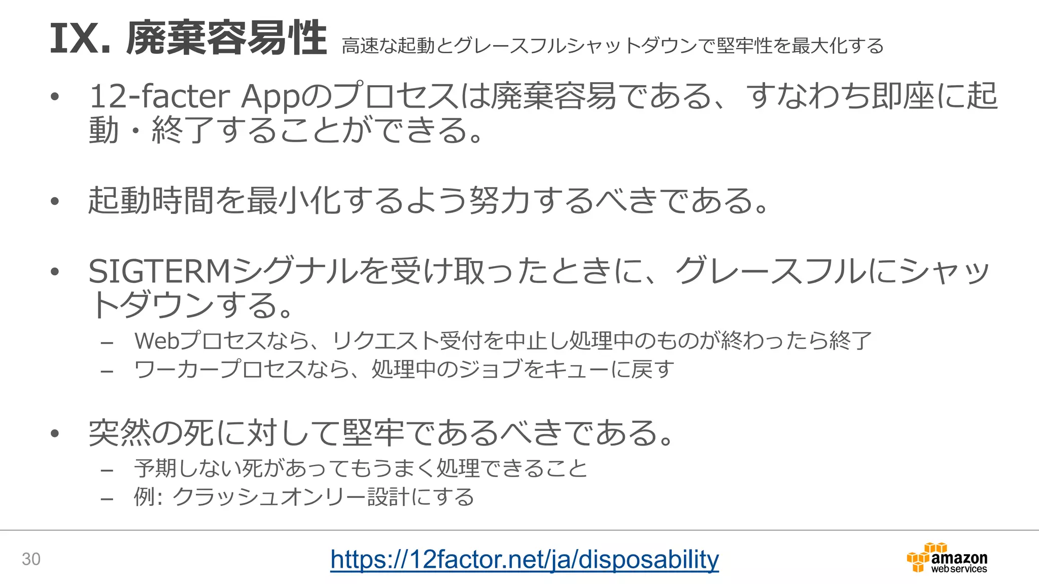 IX. 廃棄容易性 高速な起動とグレースフルシャットダウンで堅牢性を最大化する
• 12-facter Appのプロセスは廃棄容易である、すなわち即座に起
動・終了することができる。
• 起動時間を最小化するよう努力するべきである。
• SIGTERMシグナルを受け取ったときに、グレースフルにシャッ
トダウンする。
– Webプロセスなら、リクエスト受付を中止し処理中のものが終わったら終了
– ワーカープロセスなら、処理中のジョブをキューに戻す
• 突然の死に対して堅牢であるべきである。
– 予期しない死があってもうまく処理できること
– 例: クラッシュオンリー設計にする
30 https://12factor.net/ja/disposability
 
