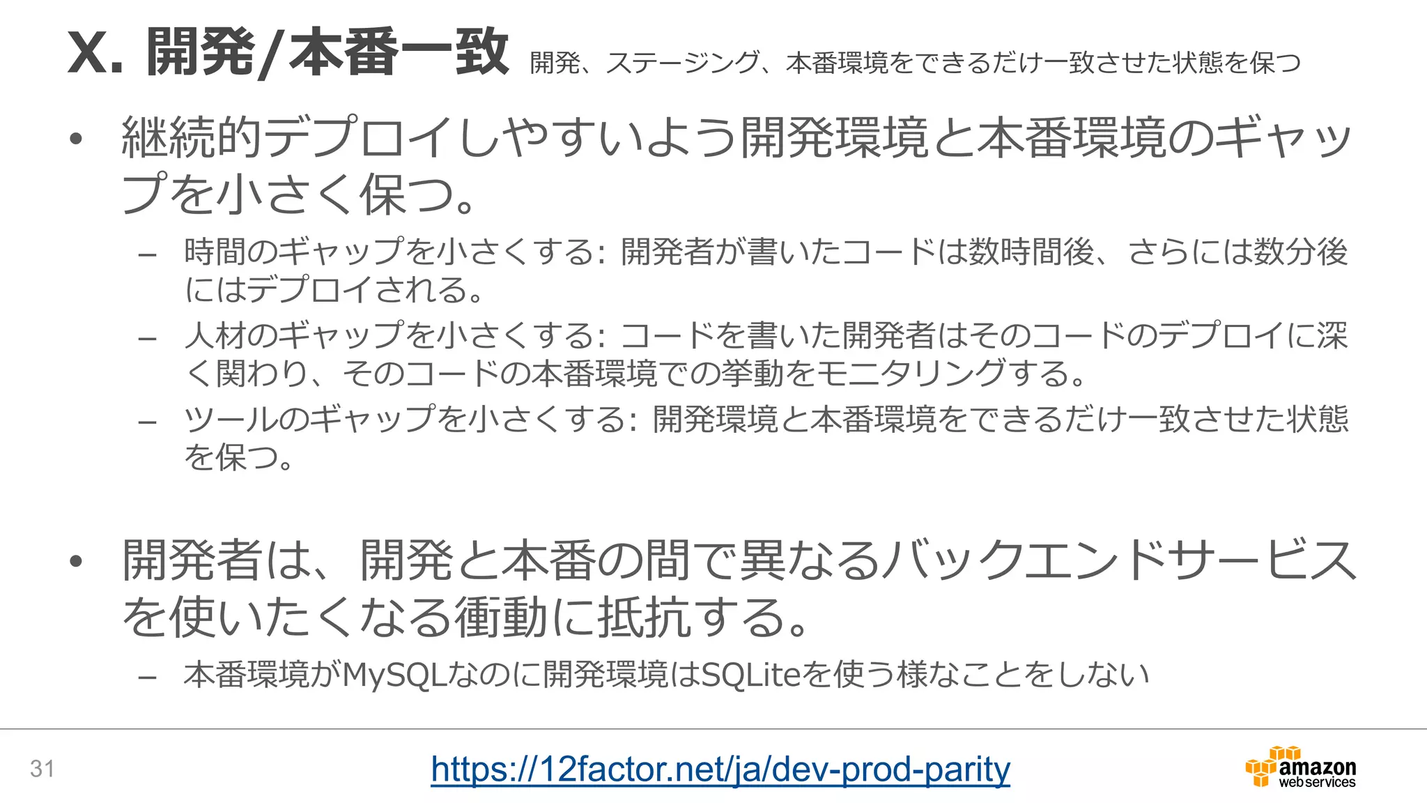 X. 開発/本番一致 開発、ステージング、本番環境をできるだけ一致させた状態を保つ
• 継続的デプロイしやすいよう開発環境と本番環境のギャッ
プを小さく保つ。
– 時間のギャップを小さくする: 開発者が書いたコードは数時間後、さらには数分後
にはデプロイされる。
– 人材のギャップを小さくする: コードを書いた開発者はそのコードのデプロイに深
く関わり、そのコードの本番環境での挙動をモニタリングする。
– ツールのギャップを小さくする: 開発環境と本番環境をできるだけ一致させた状態
を保つ。
• 開発者は、開発と本番の間で異なるバックエンドサービス
を使いたくなる衝動に抵抗する。
– 本番環境がMySQLなのに開発環境はSQLiteを使う様なことをしない
31 https://12factor.net/ja/dev-prod-parity
 