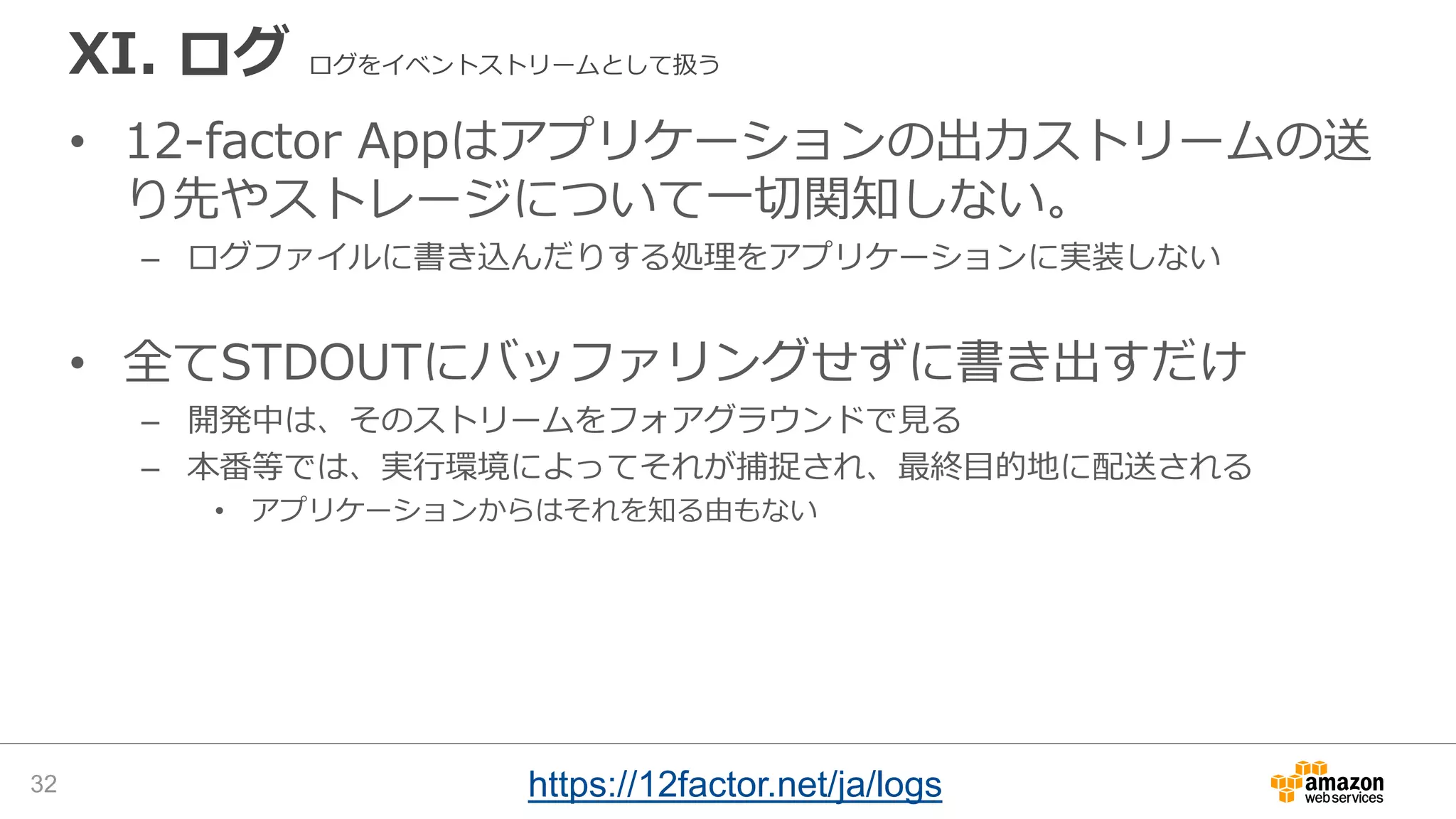 XI. ログ ログをイベントストリームとして扱う
• 12-factor Appはアプリケーションの出力ストリームの送
り先やストレージについて一切関知しない。
– ログファイルに書き込んだりする処理をアプリケーションに実装しない
• 全てSTDOUTにバッファリングせずに書き出すだけ
– 開発中は、そのストリームをフォアグラウンドで見る
– 本番等では、実行環境によってそれが捕捉され、最終目的地に配送される
• アプリケーションからはそれを知る由もない
32 https://12factor.net/ja/logs
 