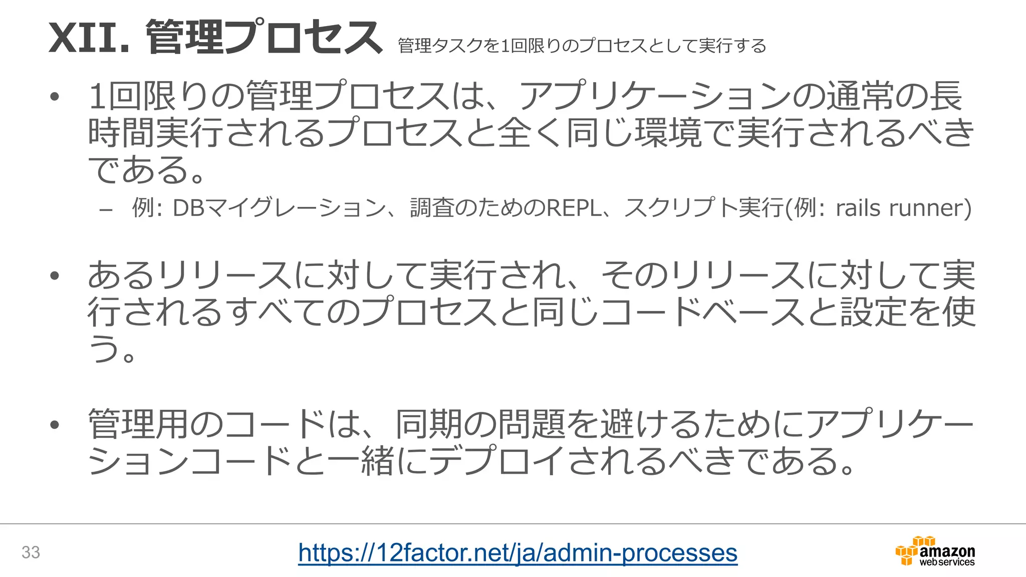 XII. 管理プロセス 管理タスクを1回限りのプロセスとして実行する
• 1回限りの管理プロセスは、アプリケーションの通常の長
時間実行されるプロセスと全く同じ環境で実行されるべき
である。
– 例: DBマイグレーション、調査のためのREPL、スクリプト実行(例: rails runner)
• あるリリースに対して実行され、そのリリースに対して実
行されるすべてのプロセスと同じコードベースと設定を使
う。
• 管理用のコードは、同期の問題を避けるためにアプリケー
ションコードと一緒にデプロイされるべきである。
33 https://12factor.net/ja/admin-processes
 