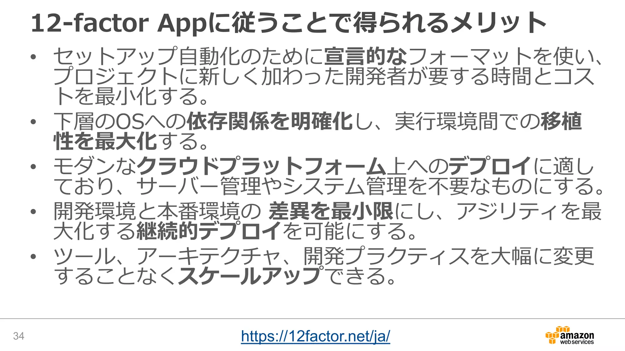 12-factor Appに従うことで得られるメリット
• セットアップ自動化のために宣言的なフォーマットを使い、
プロジェクトに新しく加わった開発者が要する時間とコス
トを最小化する。
• 下層のOSへの依存関係を明確化し、実行環境間での移植
性を最大化する。
• モダンなクラウドプラットフォーム上へのデプロイに適し
ており、サーバー管理やシステム管理を不要なものにする。
• 開発環境と本番環境の 差異を最小限にし、アジリティを最
大化する継続的デプロイを可能にする。
• ツール、アーキテクチャ、開発プラクティスを大幅に変更
することなくスケールアップできる。
34 https://12factor.net/ja/
 
