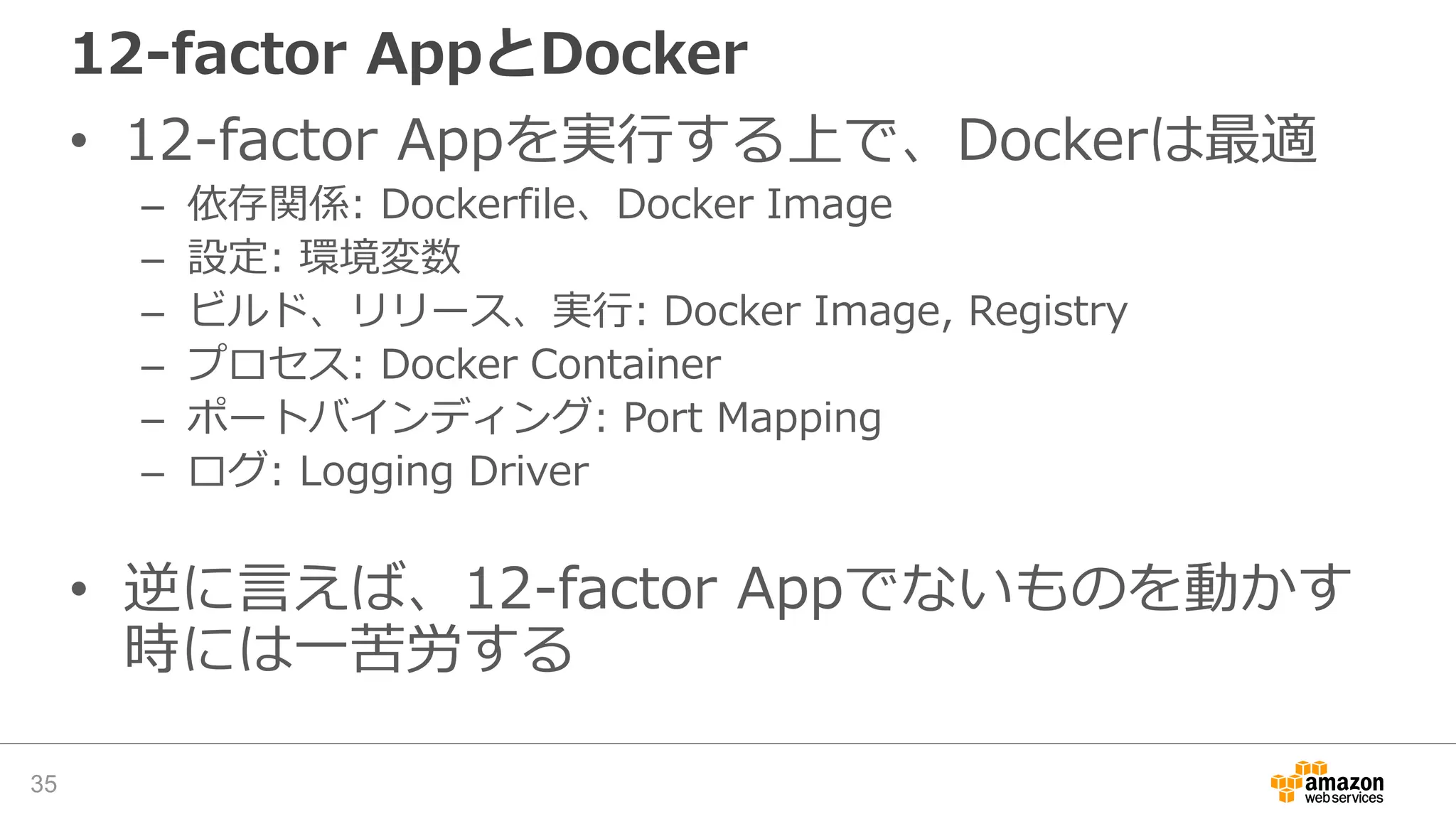 12-factor AppとDocker
• 12-factor Appを実行する上で、Dockerは最適
– 依存関係: Dockerfile、Docker Image
– 設定: 環境変数
– ビルド、リリース、実行: Docker Image, Registry
– プロセス: Docker Container
– ポートバインディング: Port Mapping
– ログ: Logging Driver
• 逆に言えば、12-factor Appでないものを動かす
時には一苦労する
35
 