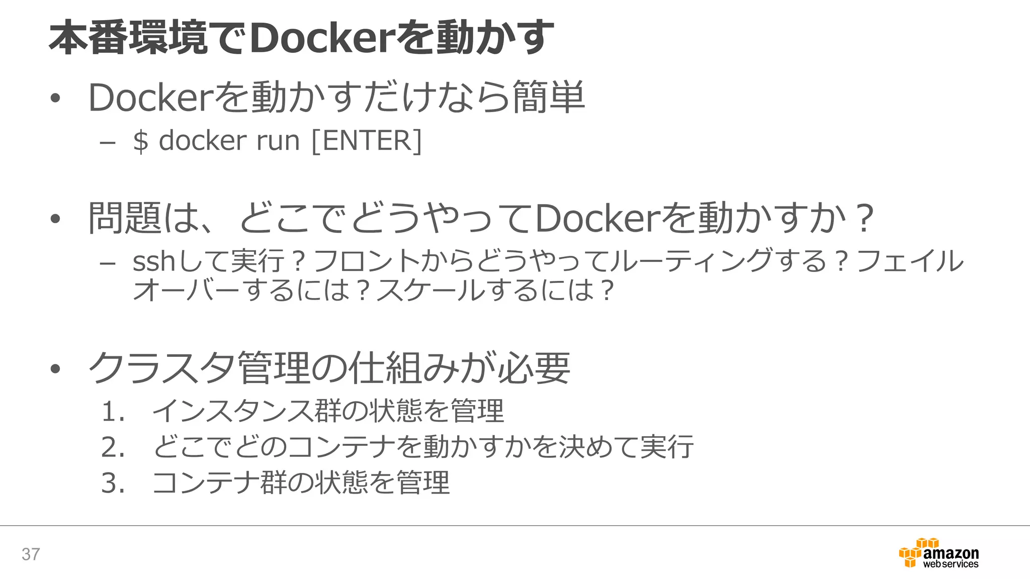 本番環境でDockerを動かす
• Dockerを動かすだけなら簡単
– $ docker run [ENTER]
• 問題は、どこでどうやってDockerを動かすか？
– sshして実行？フロントからどうやってルーティングする？フェイル
オーバーするには？スケールするには？
• クラスタ管理の仕組みが必要
1. インスタンス群の状態を管理
2. どこでどのコンテナを動かすかを決めて実行
3. コンテナ群の状態を管理
37
 