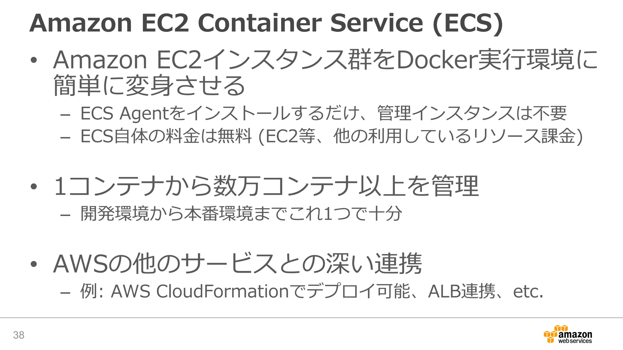 Amazon EC2 Container Service (ECS)
• Amazon EC2インスタンス群をDocker実行環境に
簡単に変身させる
– ECS Agentをインストールするだけ、管理インスタンスは不要
– ECS自体の料金は無料 (EC2等、他の利用しているリソース課金)
• 1コンテナから数万コンテナ以上を管理
– 開発環境から本番環境までこれ1つで十分
• AWSの他のサービスとの深い連携
– 例: AWS CloudFormationでデプロイ可能、ALB連携、etc.
38
 