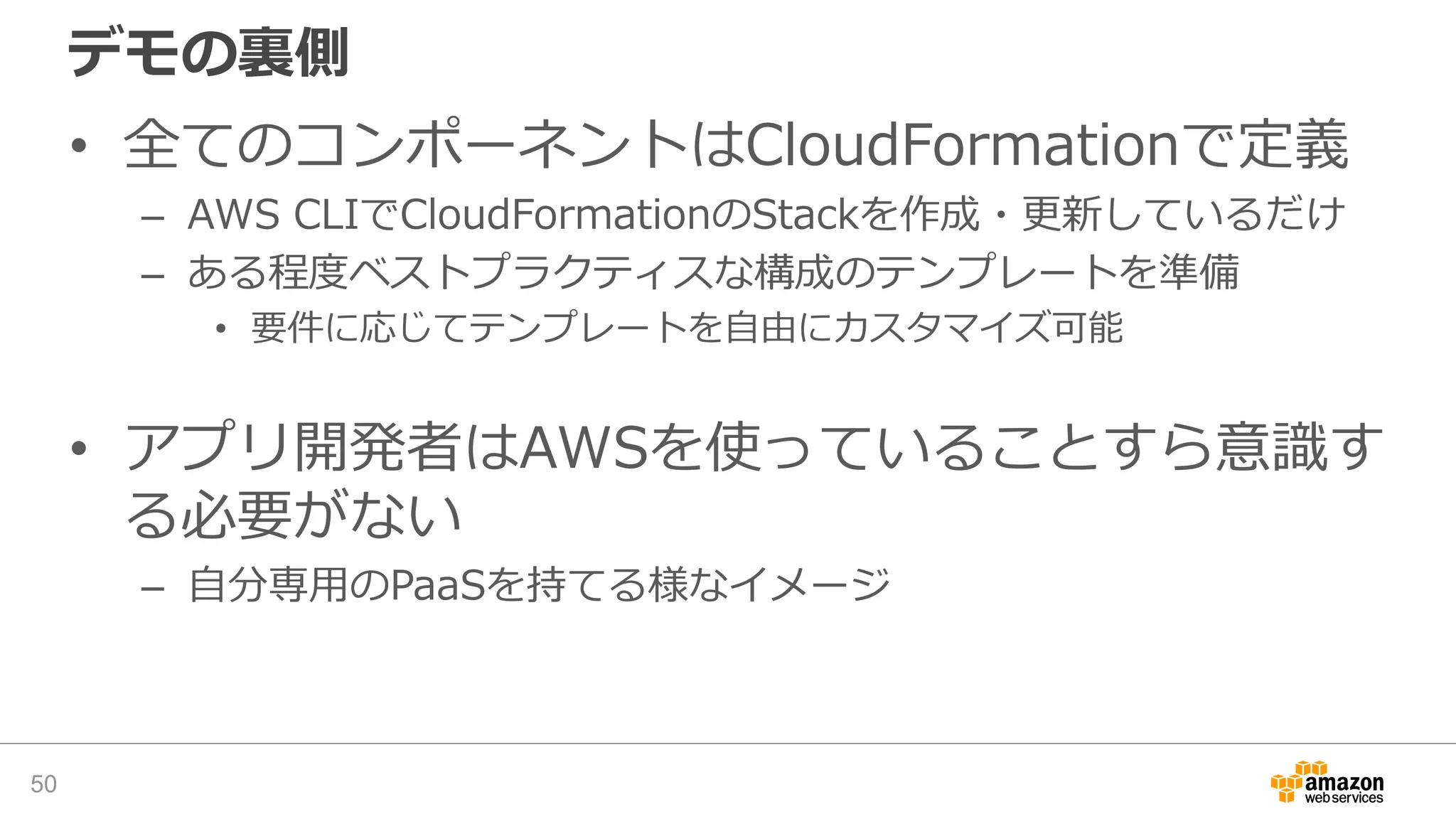 デモの裏側
• 全てのコンポーネントはCloudFormationで定義
– AWS CLIでCloudFormationのStackを作成・更新しているだけ
– ある程度ベストプラクティスな構成のテンプレートを準備
• 要件に応じてテンプレートを自由にカスタマイズ可能
• アプリ開発者はAWSを使っていることすら意識す
る必要がない
– 自分専用のPaaSを持てる様なイメージ
50
 