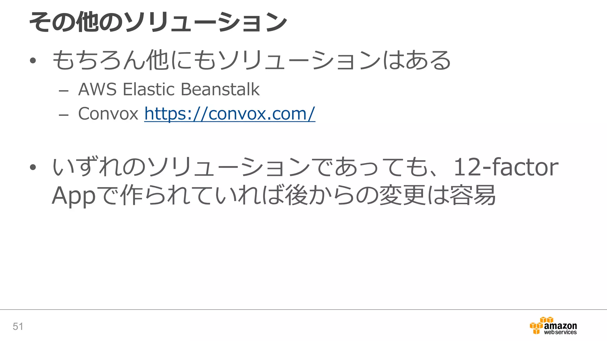 その他のソリューション
• もちろん他にもソリューションはある
– AWS Elastic Beanstalk
– Convox https://convox.com/
• いずれのソリューションであっても、12-factor
Appで作られていれば後からの変更は容易
51
 