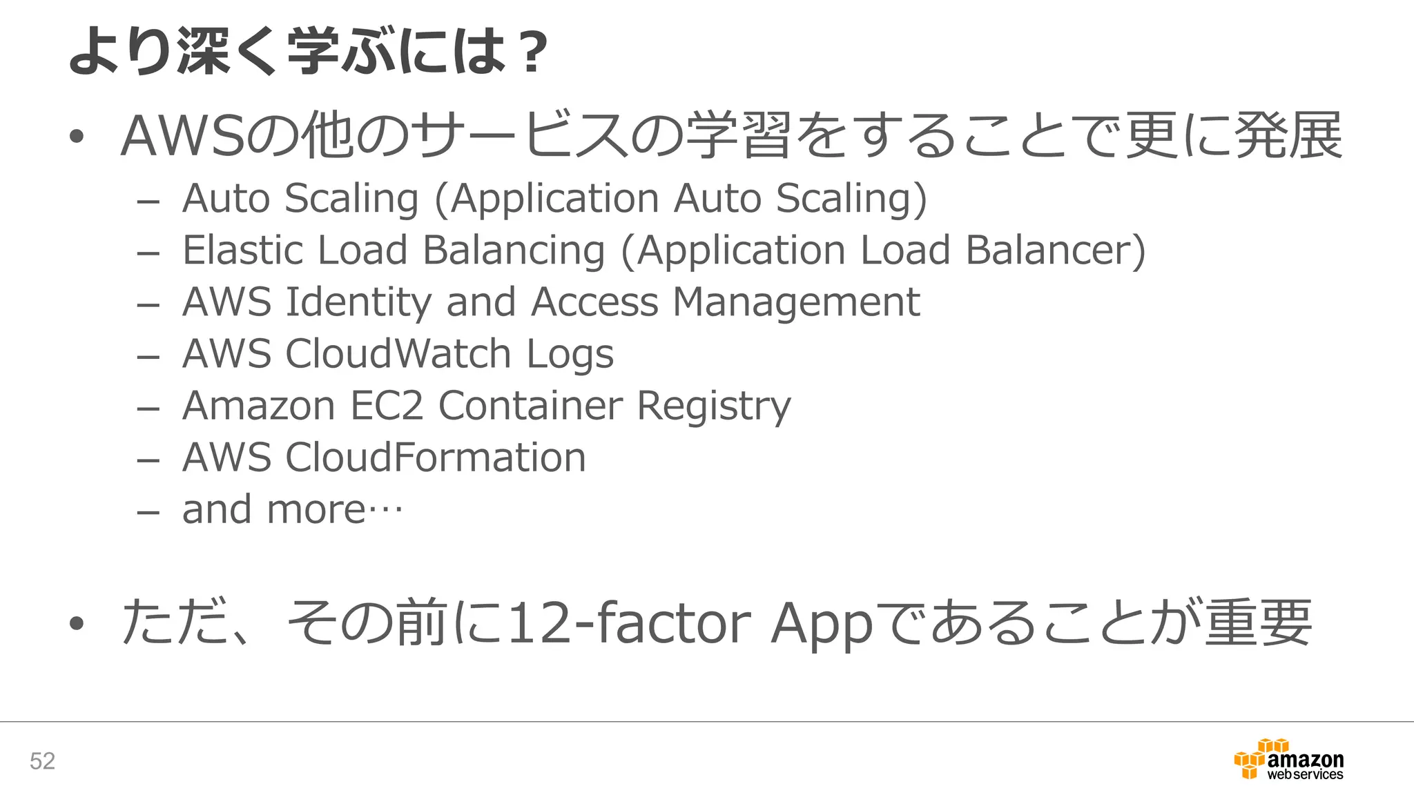 より深く学ぶには？
• AWSの他のサービスの学習をすることで更に発展
– Auto Scaling (Application Auto Scaling)
– Elastic Load Balancing (Application Load Balancer)
– AWS Identity and Access Management
– AWS CloudWatch Logs
– Amazon EC2 Container Registry
– AWS CloudFormation
– and more…
• ただ、その前に12-factor Appであることが重要
52
 