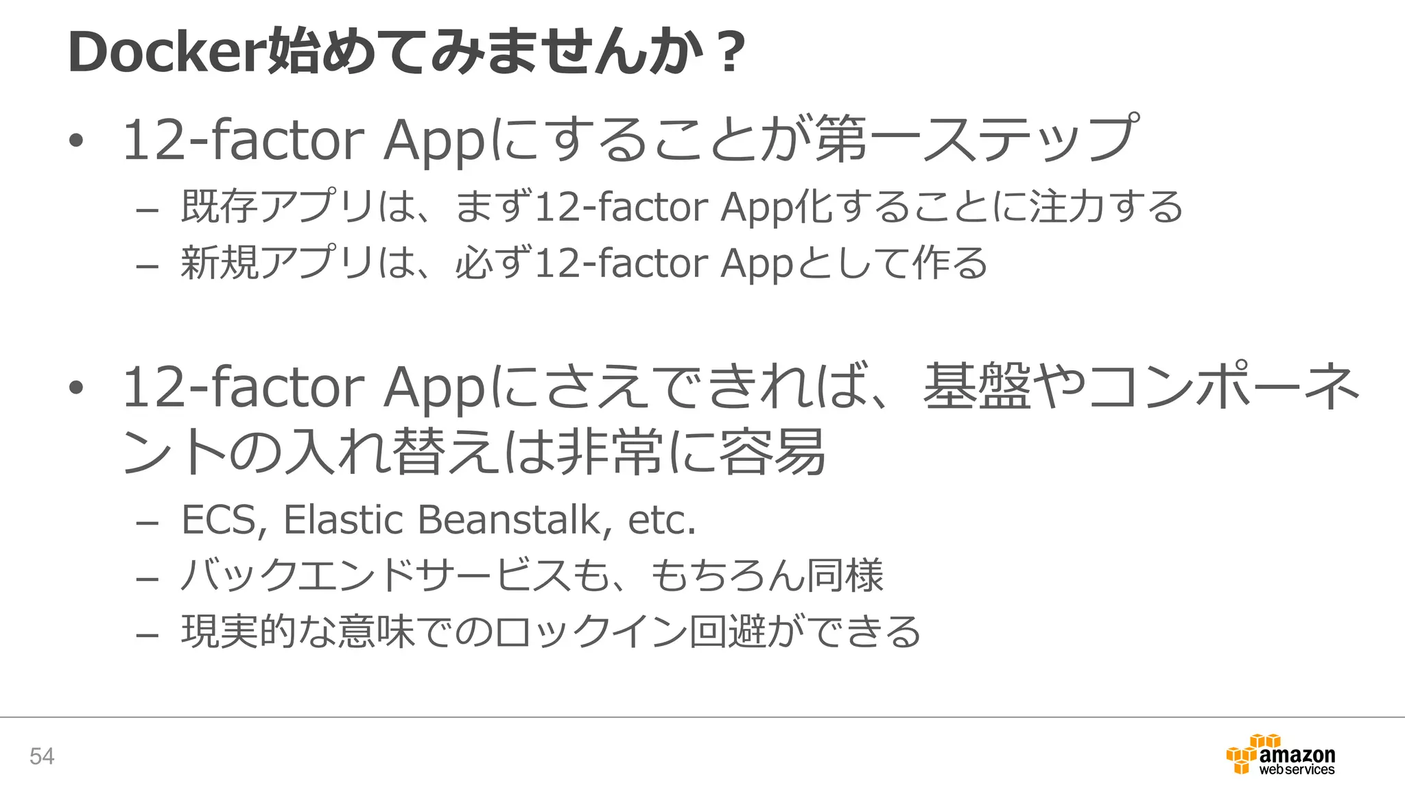 Docker始めてみませんか？
• 12-factor Appにすることが第一ステップ
– 既存アプリは、まず12-factor App化することに注力する
– 新規アプリは、必ず12-factor Appとして作る
• 12-factor Appにさえできれば、基盤やコンポーネ
ントの入れ替えは非常に容易
– ECS, Elastic Beanstalk, etc.
– バックエンドサービスも、もちろん同様
– 現実的な意味でのロックイン回避ができる
54
 