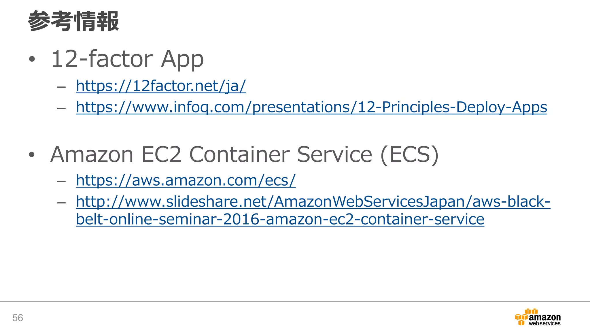 参考情報
• 12-factor App
– https://12factor.net/ja/
– https://www.infoq.com/presentations/12-Principles-Deploy-Apps
• Amazon EC2 Container Service (ECS)
– https://aws.amazon.com/ecs/
– http://www.slideshare.net/AmazonWebServicesJapan/aws-black-
belt-online-seminar-2016-amazon-ec2-container-service
56
 