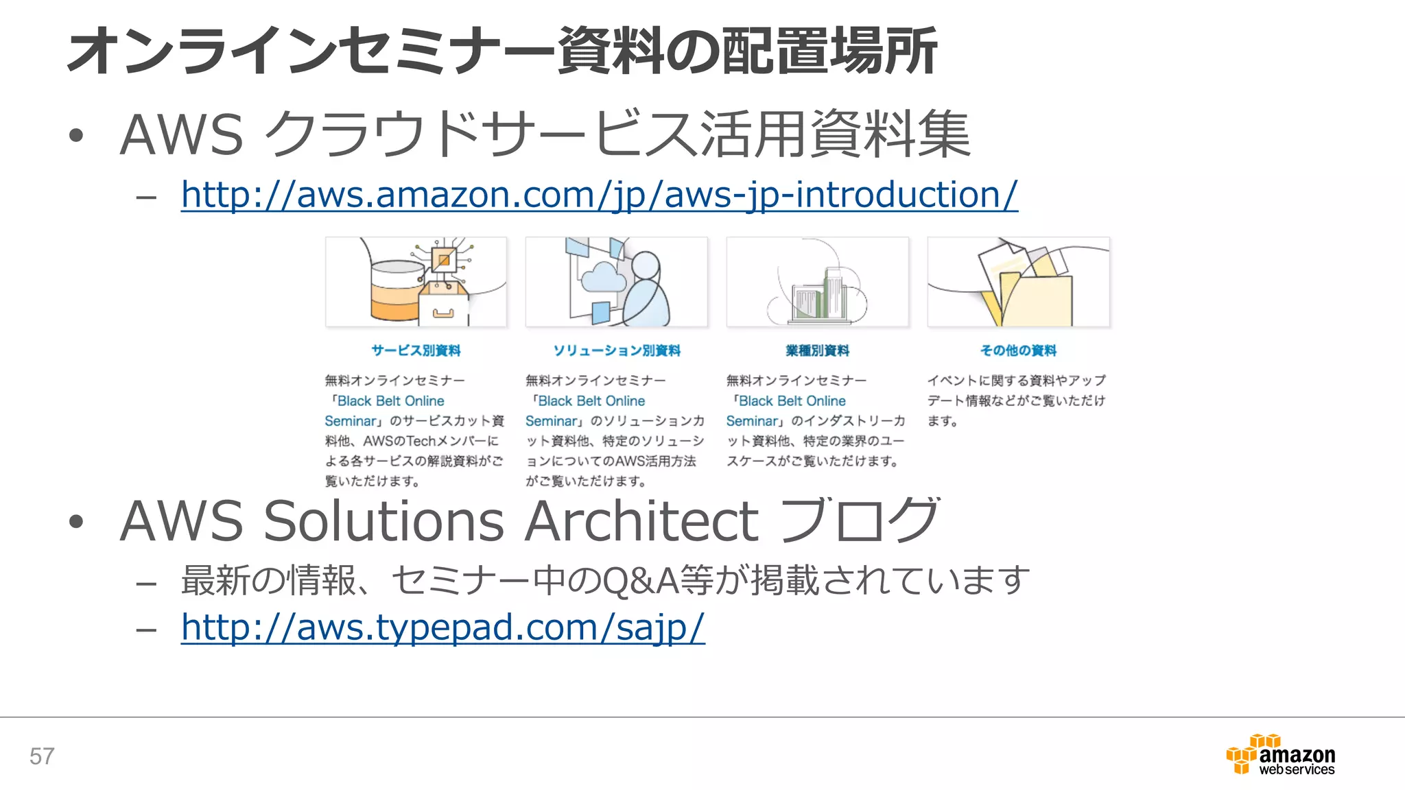 オンラインセミナー資料の配置場所
• AWS クラウドサービス活用資料集
– http://aws.amazon.com/jp/aws-jp-introduction/
• AWS Solutions Architect ブログ
– 最新の情報、セミナー中のQ&A等が掲載されています
– http://aws.typepad.com/sajp/
57
 