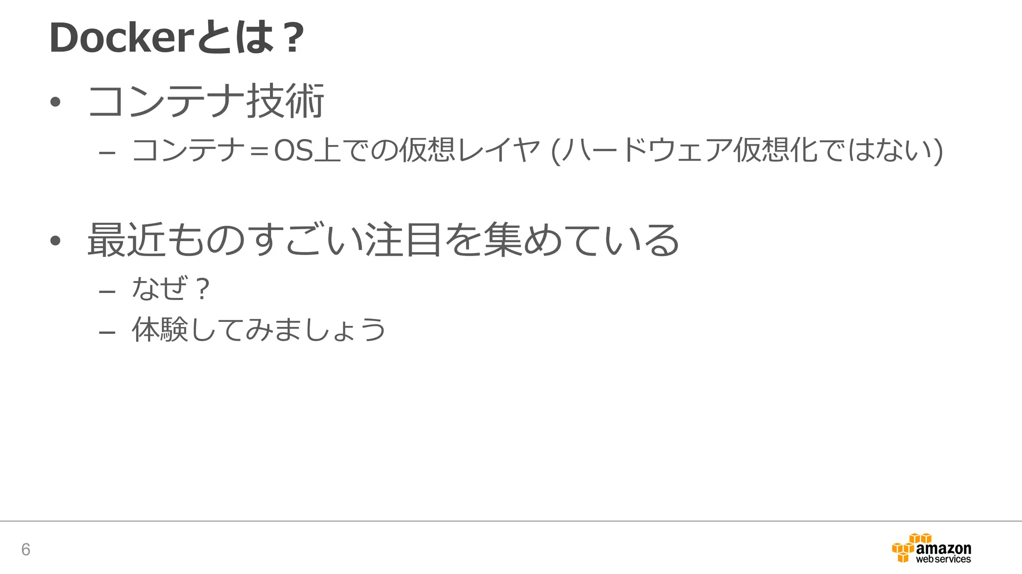 Dockerとは？
• コンテナ技術
– コンテナ＝OS上での仮想レイヤ (ハードウェア仮想化ではない)
• 最近ものすごい注目を集めている
– なぜ？
– 体験してみましょう
6
 