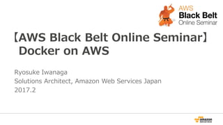 【AWS Black Belt Online Seminar】
Docker on AWS
Ryosuke Iwanaga
Solutions Architect, Amazon Web Services Japan
2017.2
 