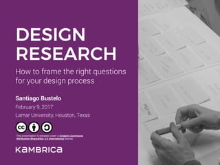 How to frame the right questions 
for your design process
Santiago Bustelo
February 9, 2017 
Lamar University, Houston, Texas
DESIGN
RESEARCH
This presentation is released under a Creative Commons
Attribution-ShareAlike 4.0 International license
 