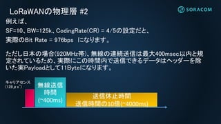 LoRaWANの物理層 #2
例えば、
SF=10、BW=125k、CodingRate(CR) = 4/5の設定だと、
実際のBit Rate = 976bps になります。
ただし日本の場合(920MHz帯)、無線の連続送信は最大400msec以内と規
定されているため、実際にこの時間内で送信できるデータはヘッダーを除
いた実Payloadとして11Byteになります。
無線送信
時間
(~400ms)
送信休止時間
送信時間の10倍(~4000ms)
キャリアセンス
(128μs~)
 