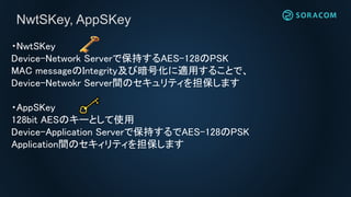 ・NwtSKey
Device-Network Serverで保持するAES-128のPSK
MAC messageのIntegrity及び暗号化に適用することで、
Device-Netwokr Server間のセキュリティを担保します
・AppSKey
128bit AESのキーとして使用
Device-Application Serverで保持するでAES-128のPSK
Application間のセキィリティを担保します
NwtSKey, AppSKey
 