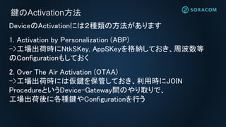 DeviceのActivationには２種類の方法があります
1. Activation by Personalization (ABP)
->工場出荷時にNtkSKey, AppSKeyを格納しておき、周波数等
のConfigurationもしておく
2. Over The Air Activation (OTAA)
->工場出荷時には仮鍵を保管しておき、利用時にJOIN
ProcedureというDevice-Gateway間のやり取りで、
工場出荷後に各種鍵やConfigurationを行う
鍵のActivation方法
 