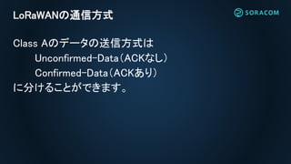 LoRaWANの通信方式
Class Aのデータの送信方式は
Unconfirmed-Data（ACKなし）
Confirmed-Data（ACKあり）
に分けることができます。
 