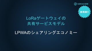 LoRaゲートウェイの
共有サービスモデル
LPWAのシェアリングエコノミー
 
