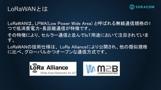 LoRaWANは、LPWA(Low Power Wide Area) と呼ばれる無線通信規格の1
つで低消費電力・長距離通信が特徴です。
その特徴により、セルラー通信と並んでIoT用途において注目されていま
す。
LoRaWANの技術仕様は、 LoRa Allianceにより公開され、他の類似規格
に比べ、グローバルかつオープンな通信方式です。
LoRaWANとは
 