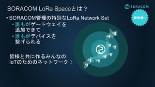 • SORACOM管理の特別なLoRa Network Set
• 誰もがゲートウェイを
追加できて
• 誰もがデバイスを
繋げられる
SORACOM LoRa Spaceとは？
皆様と共に作るみんなの
IoTのためのネットワーク！
 