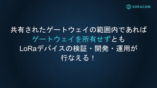 共有されたゲートウェイの範囲内であれば
ゲートウェイを所有せずとも
LoRaデバイスの検証・開発・運用が
行なえる！
 