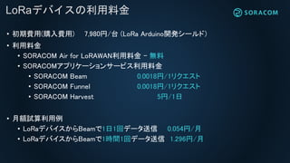 LoRaデバイスの利用料金
• 初期費用(購入費用) 7,980円/台 (LoRa Arduino開発シールド）
• 利用料金
• SORACOM Air for LoRAWAN利用料金 – 無料
• SORACOMアプリケーションサービス利用料金
• SORACOM Beam 0.0018円/1リクエスト
• SORACOM Funnel 0.0018円/1リクエスト
• SORACOM Harvest 5円/1日
• 月額試算利用例
• LoRaデバイスからBeamで1日1回データ送信 0.054円/月
• LoRaデバイスからBeamで1時間1回データ送信 1.296円/月
 