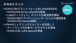 • SORACOMプラットフォームのLoRaWAN対応
• SORACOM Air for LoRaWAN発表
• LoRaゲートウェイ、デバイスの個別販売開始
• SORACOMアプリケーションサービスとの連携発表
(SORACOM Harvest連携)
• LPWAのシェアリングエコノミーを目指して
• ゲートウェイの共有サービスモデルを発表
• SORACOM LoRa Spaceの発表
新発表のまとめ
 