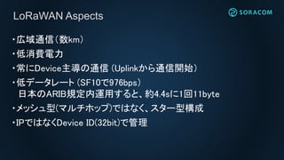 ・広域通信（数km）
・低消費電力
・常にDevice主導の通信 (Uplinkから通信開始）
・低データレート (SF10で976bps）
日本のARIB規定内運用すると、約4.4sに1回11byte
・メッシュ型(マルチホップ)ではなく、スター型構成
・IPではなくDevice ID(32bit)で管理
LoRaWAN Aspects
 