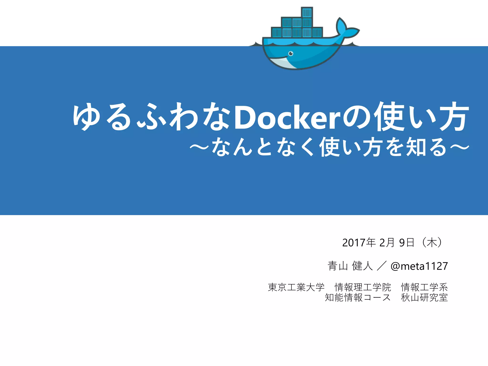 ゆるふわなDockerの使い方
～なんとなく使い方を知る～
2017年 2月 9日（木）
青山 健人 ／ @meta1127
東京工業大学 情報理工学院 情報工学系
知能情報コース 秋山研究室
 
