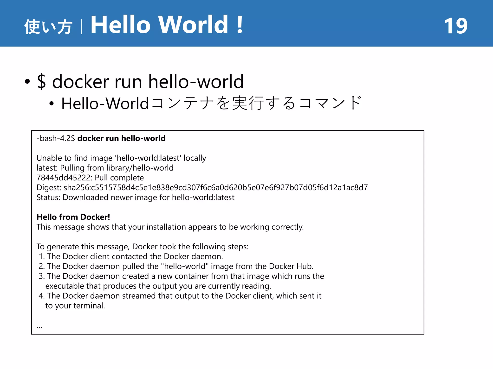 • $ docker run hello-world
• Hello-Worldコンテナを実行するコマンド
使い方｜Hello World ! 19
-bash-4.2$ docker run hello-world
Unable to find image 'hello-world:latest' locally
latest: Pulling from library/hello-world
78445dd45222: Pull complete
Digest: sha256:c5515758d4c5e1e838e9cd307f6c6a0d620b5e07e6f927b07d05f6d12a1ac8d7
Status: Downloaded newer image for hello-world:latest
Hello from Docker!
This message shows that your installation appears to be working correctly.
To generate this message, Docker took the following steps:
1. The Docker client contacted the Docker daemon.
2. The Docker daemon pulled the "hello-world" image from the Docker Hub.
3. The Docker daemon created a new container from that image which runs the
executable that produces the output you are currently reading.
4. The Docker daemon streamed that output to the Docker client, which sent it
to your terminal.
…
 