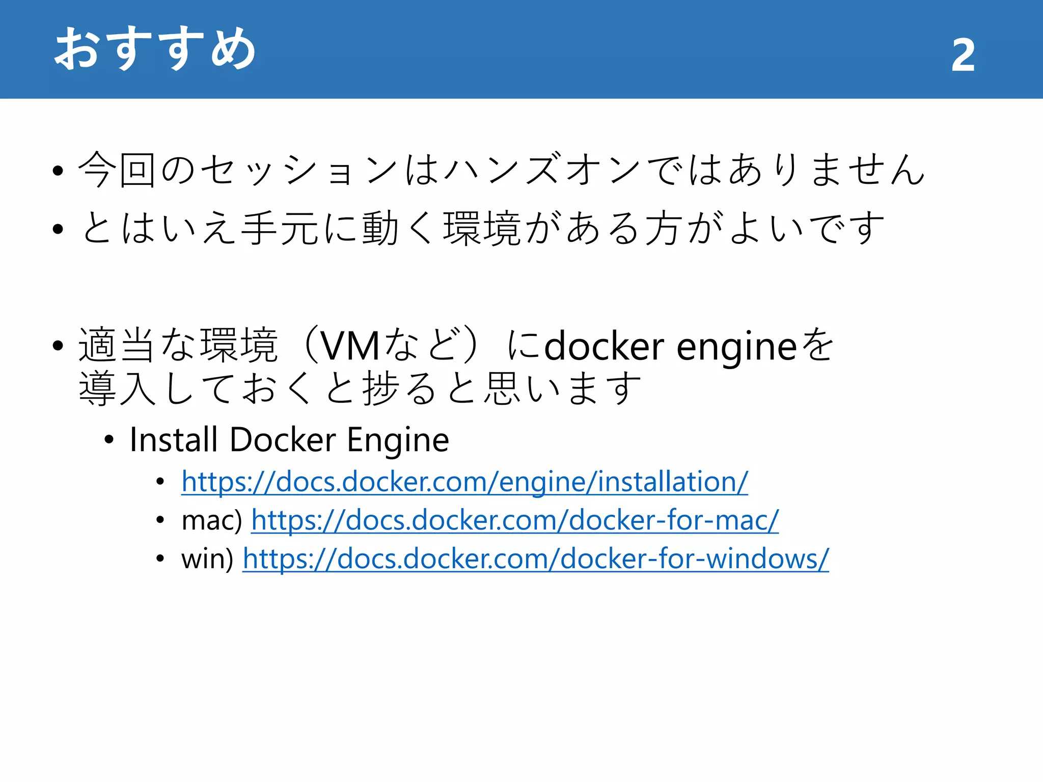 • 今回のセッションはハンズオンではありません
• とはいえ手元に動く環境がある方がよいです
• 適当な環境（VMなど）にdocker engineを
導入しておくと捗ると思います
• Install Docker Engine
• https://docs.docker.com/engine/installation/
• mac) https://docs.docker.com/docker-for-mac/
• win) https://docs.docker.com/docker-for-windows/
おすすめ 2
 