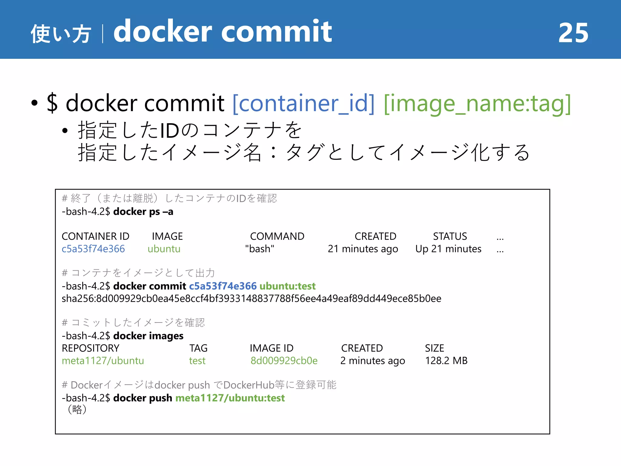 • $ docker commit [container_id] [image_name:tag]
• 指定したIDのコンテナを
指定したイメージ名：タグとしてイメージ化する
使い方｜docker commit 25
# 終了（または離脱）したコンテナのIDを確認
-bash-4.2$ docker ps –a
CONTAINER ID IMAGE COMMAND CREATED STATUS …
c5a53f74e366 ubuntu "bash" 21 minutes ago Up 21 minutes …
# コンテナをイメージとして出力
-bash-4.2$ docker commit c5a53f74e366 ubuntu:test
sha256:8d009929cb0ea45e8ccf4bf3933148837788f56ee4a49eaf89dd449ece85b0ee
# コミットしたイメージを確認
-bash-4.2$ docker images
REPOSITORY TAG IMAGE ID CREATED SIZE
meta1127/ubuntu test 8d009929cb0e 2 minutes ago 128.2 MB
# Dockerイメージはdocker push でDockerHub等に登録可能
-bash-4.2$ docker push meta1127/ubuntu:test
（略）
 